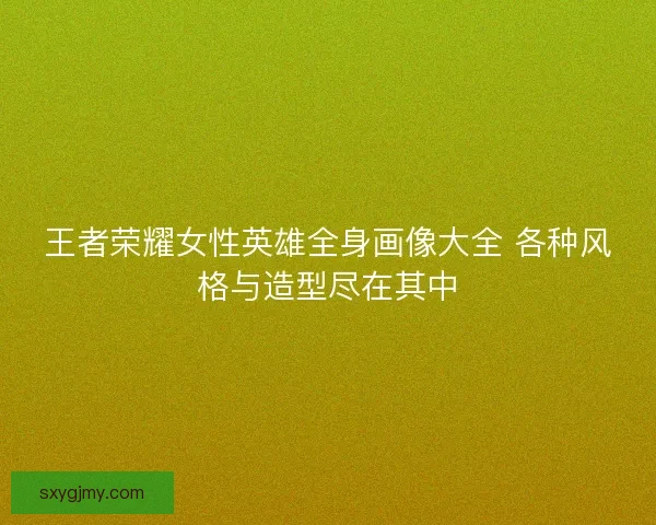 王者荣耀女性英雄全身画像大全 各种风格与造型尽在其中