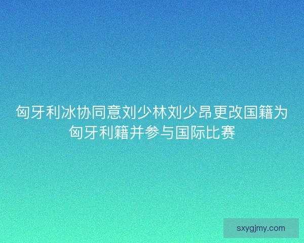 匈牙利冰协同意刘少林刘少昂更改国籍为匈牙利籍并参与国际比赛